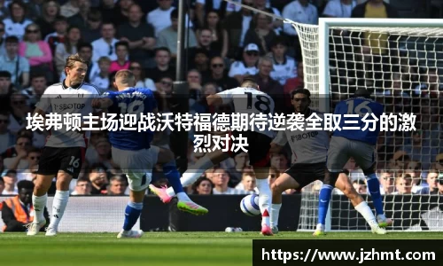 埃弗顿主场迎战沃特福德期待逆袭全取三分的激烈对决